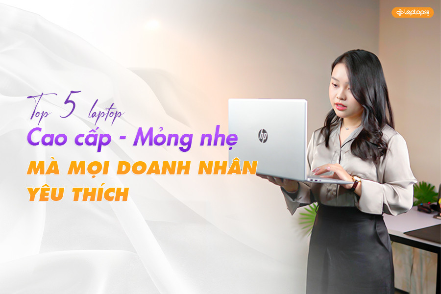 Top 5 laptop doanh nhân tốt nhất 2025 - Mỏng nhẹ, sang trọng, hiệu năng ấn tượng