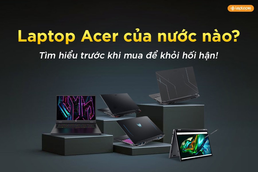 Laptop Acer của nước nào? Tìm hiểu trước khi mua để khỏi hối hận!