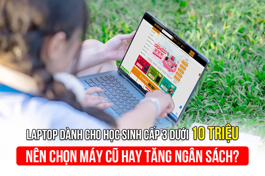 Laptop dành cho học sinh cấp 3 dưới 10 triệu - Nên chọn máy cũ hay tăng ngân sách?